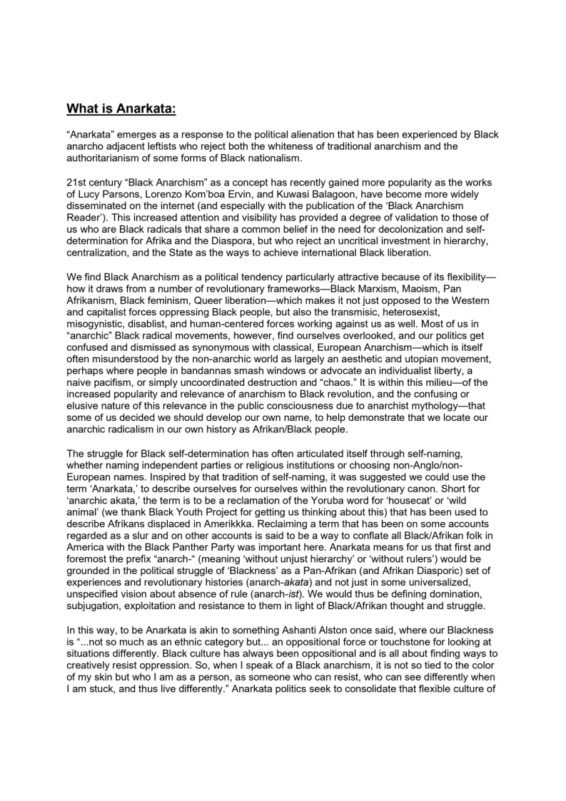 What is Anarkata:

 

“Anarkata” emerges as a response to the political alienation that has been experienced by Black
anarcho adjacent leftists who reject both the whiteness of traditional anarchism and the
authoritarianism of some forms of Black nationalism.

 

21st century “Black Anarchism" as a concept has recently gained more popularity as the works
of Lucy Parsons, Lorenzo Kom'boa Ervin, and Kuwasi Balagoon, have become more widely
disseminated on the internet (and especially with the publication of the ‘Black Anarchism
Reader). This increased attention and visibility has provided a degree of validation to those of
us who are Black radicals that share a common belief in the need for decolonization and self-
determination for Afrika and the Diaspora, but who reject an uncritical investment in hierarchy,
centralization, and the State as the ways to achieve international Black liberation.

 

We find Black Anarchism as a political tendency particularly attractive because of its flexibility—
how it draws from a number of revolutionary frameworks—Black Marxism, Maoism, Pan.
Afrikanism, Black feminism, Queer liberation—which makes it not just opposed to the Western
and capitalist forces oppressing Black people, but also the transmisic, heterosexist,
misogynistic, disablist, and human-centered forces working against us as well. Most of us in
“anarchic” Black radical movements, however, find ourselves overlooked, and our politics get
confused and dismissed as synonymous with classical, European Anarchism—which is itself
often misunderstood by the non-anarchie world as largely an aesthetic and utopian movement,
pethaps where people in bandannas smash windows or advocate an individualist liberty, a
naive pacifism, or simply uncoordinated destruction and “chaos.” It is within this milieu—of the
increased popularity and relevance of anarchism to Black revolution, and the confusing or
elusive nature of this relevance in the public consciousness due to anarchist mythology—that
some of us decided we should develop our own name, to help demonstrate that we locate our
anarchic radicalism in our own history as Afrikar/Black people.

 

The struggle for Black self-determination has often articulated itself through self-naming,
whether naming independent parties or religious institutions or choosing non-Angloinon-
European names. Inspired by that tradition of self-naming, it was suggested we could use the
term ‘Anarkata,' to describe ourselves for ourselves within the revolutionary canon. Short for
‘anarchic akata,’ the term is to be a reclamation of the Yoruba word for ‘housecat’ or ‘wild
animal’ (we thank Black Youth Project for getting us thinking about this) that has been used to
describe Aftikans displaced in Amerikkka. Reclaiming a term that has been on some accounts
regarded as a slur and on other accounts is said to be a way to conflate all Black/Afrikan folk in
‘America with the Black Panther Party was important here. Anarkata means for us that first and
foremost the prefix “anarch-" (meaning ‘without unjust hierarchy’ or ‘without rulers’) would be
grounded in the political struggle of ‘Blackness’ as a Pan-Afrikan (and Afrikan Diasporic) set of
experiences and revolutionary histories (anarch-akata) and not just in some universalized,
unspecified vision about absence of rule (anarch-ist). We would thus be defining domination,
subjugation, exploitation and resistance to them in light of Black/Afrikan thought and struggle.

In this way, to be Anarkata is akin to something Ashanti Alston once said, where our Blackness
is *...not so much as an ethnic category but... an oppositional force or touchstone for looking at

situations differently. Black culture has always been oppositional and is all about finding ways to
creatively resist oppression. So, when | speak of a Black anarchism, it is not so tied to the color
of my skin but who | am as a person, as someone who can resist, who can see differently when
Jam stuck, and thus live differently.” Anarkata politics seek to consolidate that flexible culture of

 
